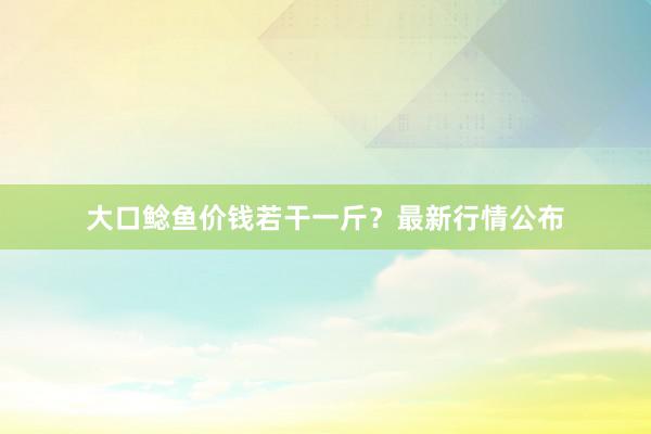 大口鲶鱼价钱若干一斤？最新行情公布